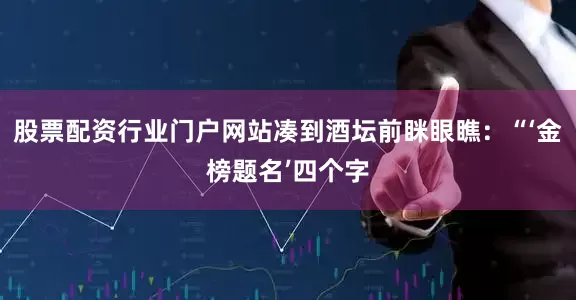 股票配资行业门户网站凑到酒坛前眯眼瞧：“‘金榜题名’四个字