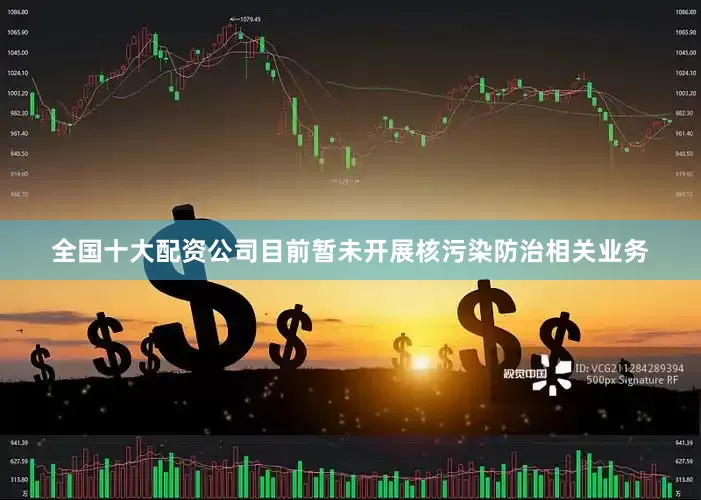 全国十大配资公司目前暂未开展核污染防治相关业务