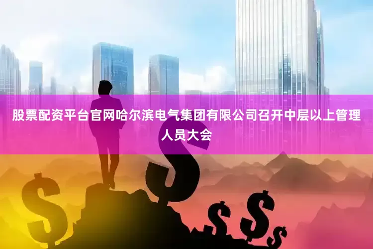 股票配资平台官网哈尔滨电气集团有限公司召开中层以上管理人员大会