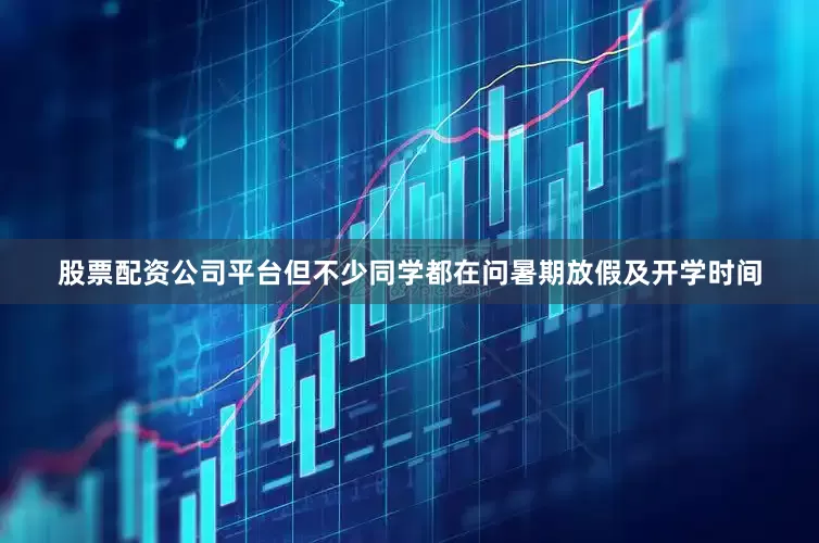 股票配资公司平台但不少同学都在问暑期放假及开学时间