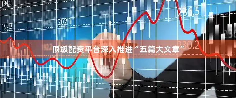 顶级配资平台深入推进“五篇大文章”