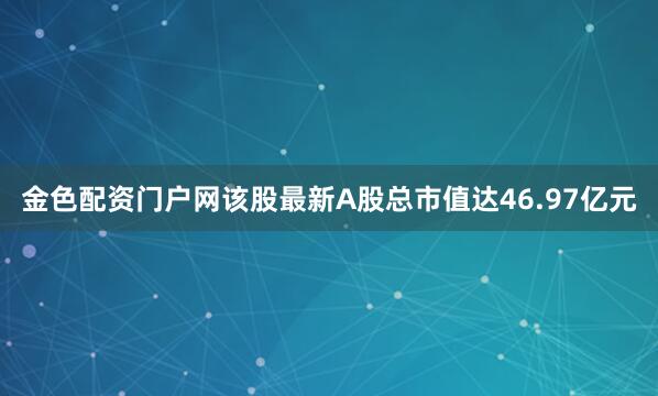 金色配资门户网该股最新A股总市值达46.97亿元
