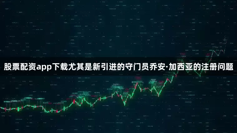 股票配资app下载尤其是新引进的守门员乔安·加西亚的注册问题