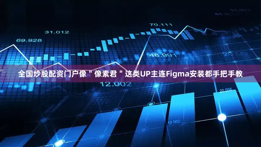 全国炒股配资门户像＂像素君＂这类UP主连Figma安装都手把手教