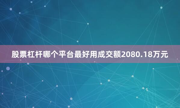 股票杠杆哪个平台最好用成交额2080.18万元