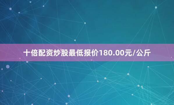 十倍配资炒股最低报价180.00元/公斤