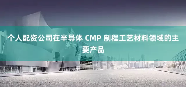 个人配资公司在半导体 CMP 制程工艺材料领域的主要产品