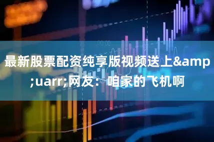 最新股票配资纯享版视频送上&uarr;网友：咱家的飞机啊