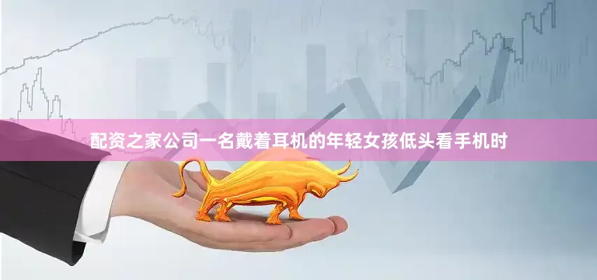 配资之家公司一名戴着耳机的年轻女孩低头看手机时