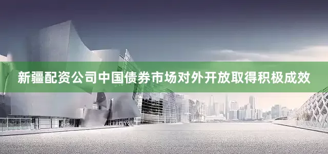 新疆配资公司中国债券市场对外开放取得积极成效