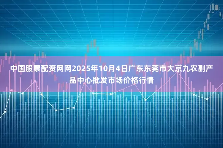 中国股票配资网网2025年10月4日广东东莞市大京九农副产品中心批发市场价格行情