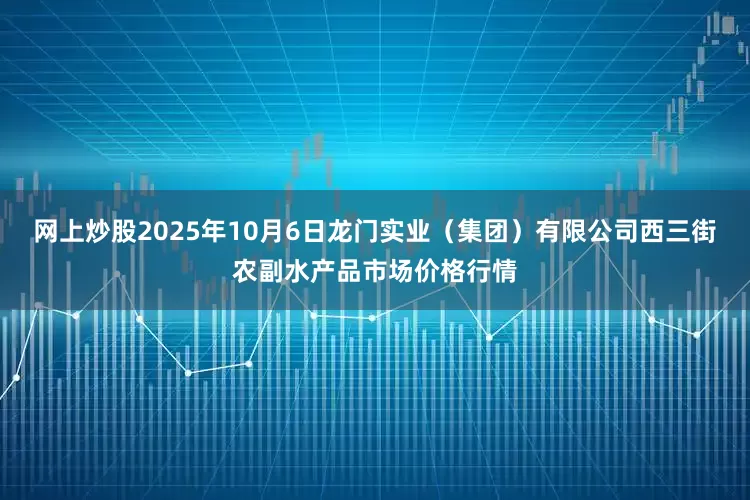 网上炒股2025年10月6日龙门实业（集团）有限公司西三街农副水产品市场价格行情